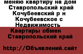 меняю квартиру на дом - Ставропольский край, Кочубеевский р-н, Кочубеевское с. Недвижимость » Квартиры обмен   . Ставропольский край